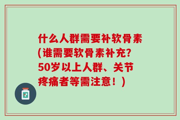 什么人群需要补软骨素(谁需要软骨素补充？50岁以上人群、关节疼痛者等需注意！)