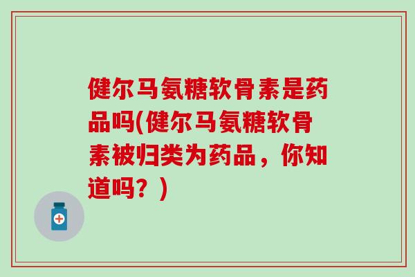 健尔马氨糖软骨素是药品吗(健尔马氨糖软骨素被归类为药品，你知道吗？)