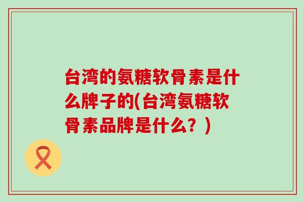 台湾的氨糖软骨素是什么牌子的(台湾氨糖软骨素品牌是什么？)