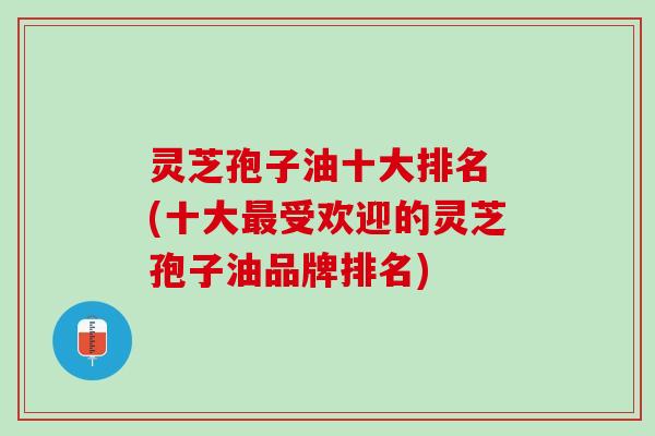 灵芝孢子油十大排名 (十大最受欢迎的灵芝孢子油品牌排名)