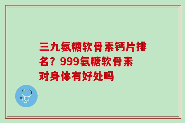 三九氨糖软骨素钙片排名？999氨糖软骨素对身体有好处吗