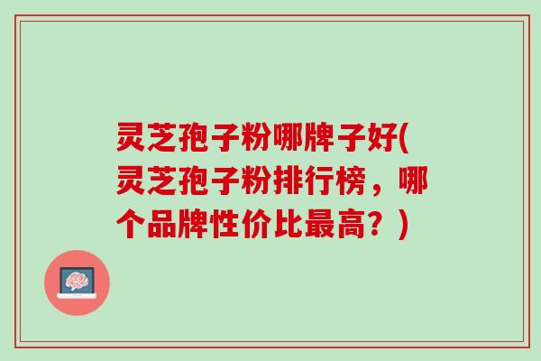 灵芝孢子粉哪牌子好(灵芝孢子粉排行榜，哪个品牌性价比最高？)