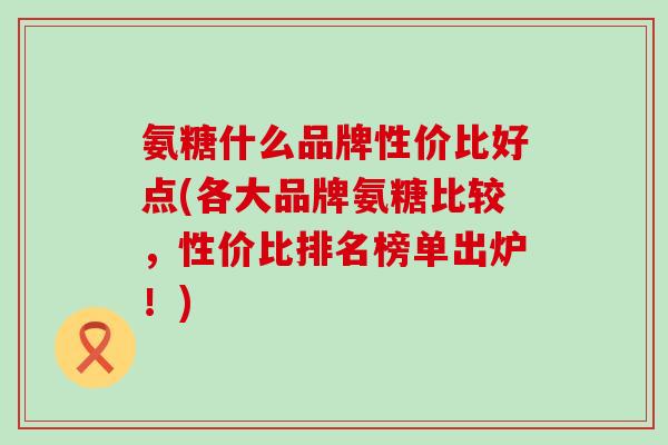氨糖什么品牌性价比好点(各大品牌氨糖比较，性价比排名榜单出炉！)