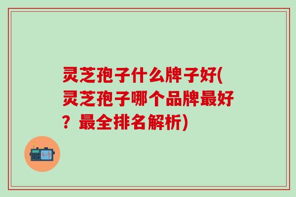 灵芝孢子什么牌子好(灵芝孢子哪个品牌最好？最全排名解析)