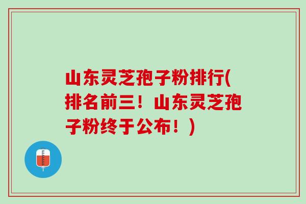 山东灵芝孢子粉排行(排名前三！山东灵芝孢子粉终于公布！)