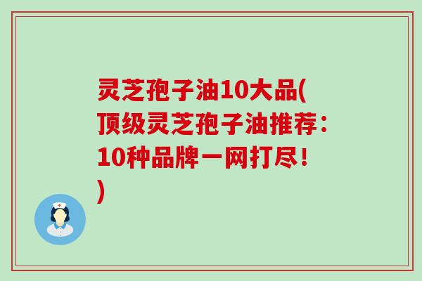 灵芝孢子油10大品(顶级灵芝孢子油推荐：10种品牌一网打尽！)