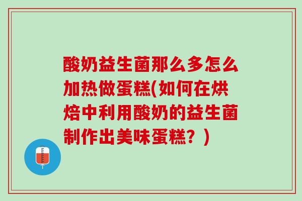 酸奶益生菌那么多怎么加热做蛋糕(如何在烘焙中利用酸奶的益生菌制作出美味蛋糕？)