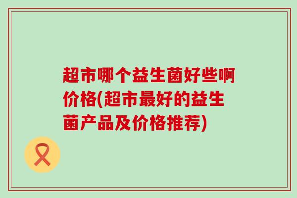 超市哪个益生菌好些啊价格(超市最好的益生菌产品及价格推荐)