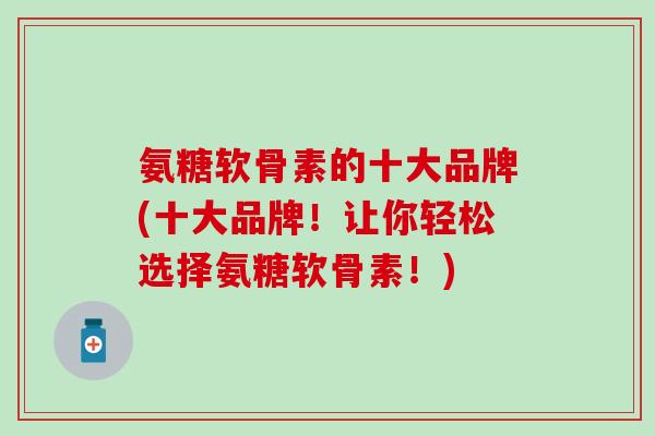 氨糖软骨素的十大品牌(十大品牌！让你轻松选择氨糖软骨素！)