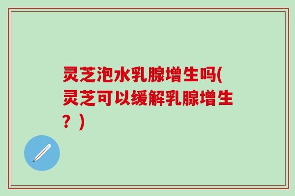 灵芝泡水乳腺增生吗(灵芝可以缓解乳腺增生？)