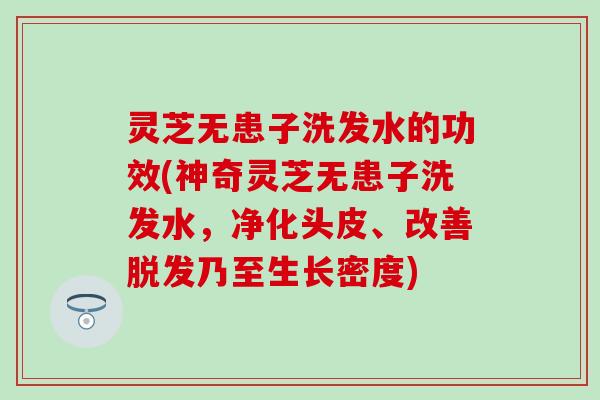 灵芝无患子洗发水的功效(神奇灵芝无患子洗发水，净化头皮、改善脱发乃至生长密度)