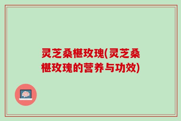 灵芝桑椹玫瑰(灵芝桑椹玫瑰的营养与功效)