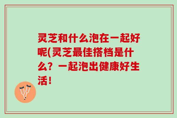 灵芝和什么泡在一起好呢(灵芝最佳搭档是什么？一起泡出健康好生活！