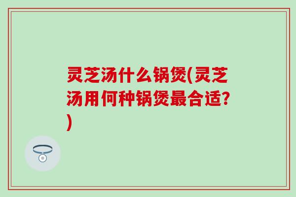 灵芝汤什么锅煲(灵芝汤用何种锅煲最合适？)