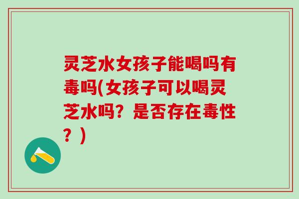灵芝水女孩子能喝吗有毒吗(女孩子可以喝灵芝水吗？是否存在毒性？)