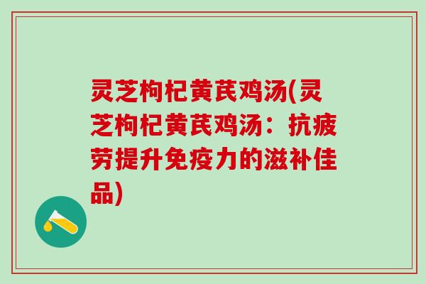 灵芝枸杞黄芪鸡汤(灵芝枸杞黄芪鸡汤：抗疲劳提升免疫力的滋补佳品)