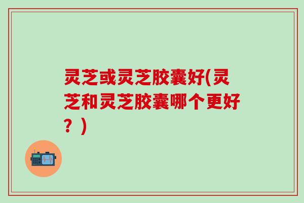 灵芝或灵芝胶囊好(灵芝和灵芝胶囊哪个更好？)