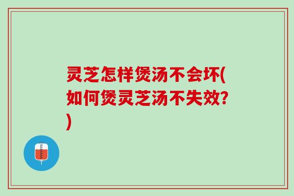 灵芝怎样煲汤不会坏(如何煲灵芝汤不失效？)