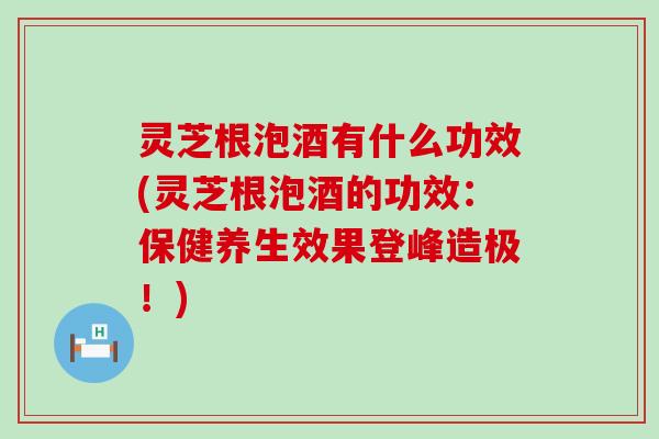 灵芝根泡酒有什么功效(灵芝根泡酒的功效：保健养生效果登峰造极！)