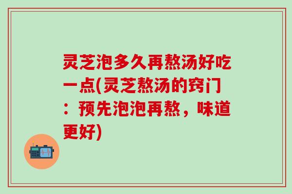 灵芝泡多久再熬汤好吃一点(灵芝熬汤的窍门：预先泡泡再熬，味道更好)