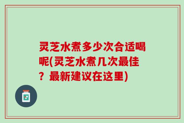 灵芝水煮多少次合适喝呢(灵芝水煮几次最佳？最新建议在这里)