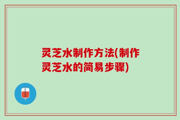 灵芝水制作方法(制作灵芝水的简易步骤)