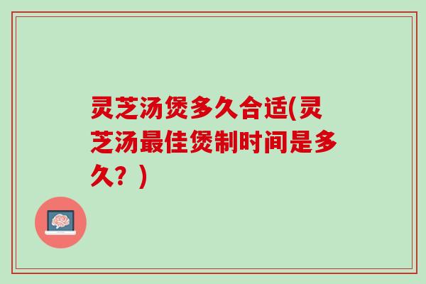 灵芝汤煲多久合适(灵芝汤最佳煲制时间是多久？)