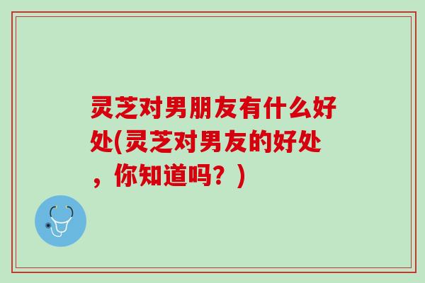 灵芝对男朋友有什么好处(灵芝对男友的好处，你知道吗？)