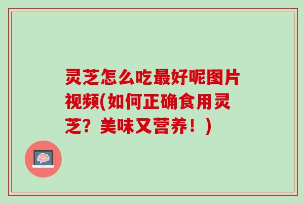 灵芝怎么吃最好呢图片视频(如何正确食用灵芝？美味又营养！)