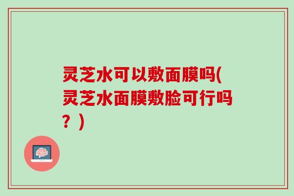 灵芝水可以敷面膜吗(灵芝水面膜敷脸可行吗？)