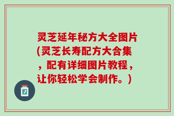 灵芝延年秘方大全图片(灵芝长寿配方大合集，配有详细图片教程，让你轻松学会制作。)