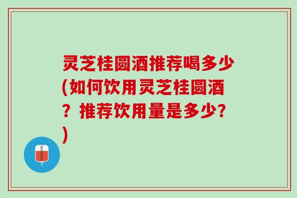灵芝桂圆酒推荐喝多少(如何饮用灵芝桂圆酒？推荐饮用量是多少？)