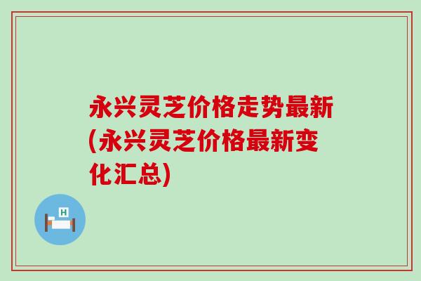永兴灵芝价格走势最新(永兴灵芝价格最新变化汇总)