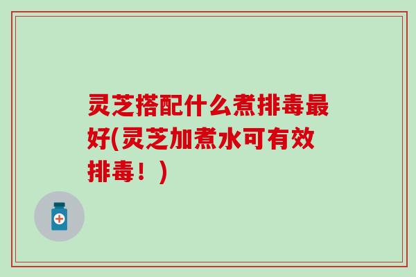 灵芝搭配什么煮排毒最好(灵芝加煮水可有效排毒！)