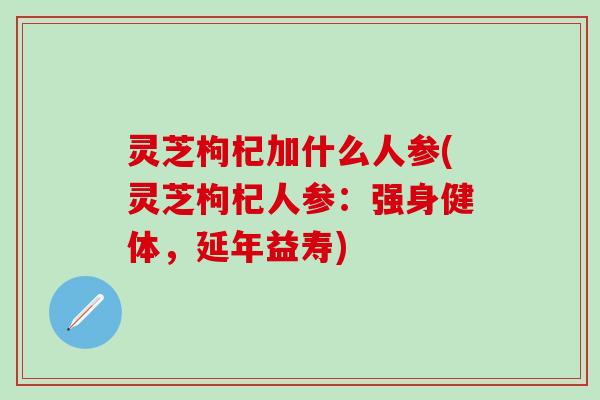 灵芝枸杞加什么人参(灵芝枸杞人参：强身健体，延年益寿)