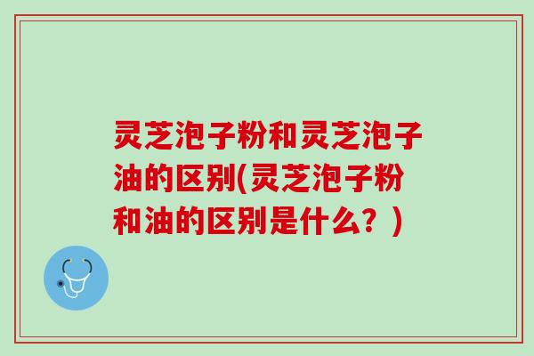 灵芝泡子粉和灵芝泡子油的区别(灵芝泡子粉和油的区别是什么？)