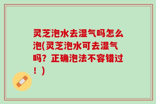 灵芝泡水去湿气吗怎么泡(灵芝泡水可去湿气吗？正确泡法不容错过！)
