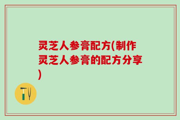 灵芝人参膏配方(制作灵芝人参膏的配方分享)