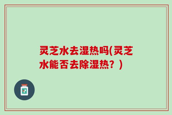 灵芝水去湿热吗(灵芝水能否去除湿热？)