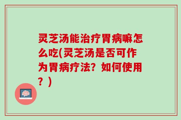 灵芝汤能治疗胃病嘛怎么吃(灵芝汤是否可作为胃病疗法？如何使用？)