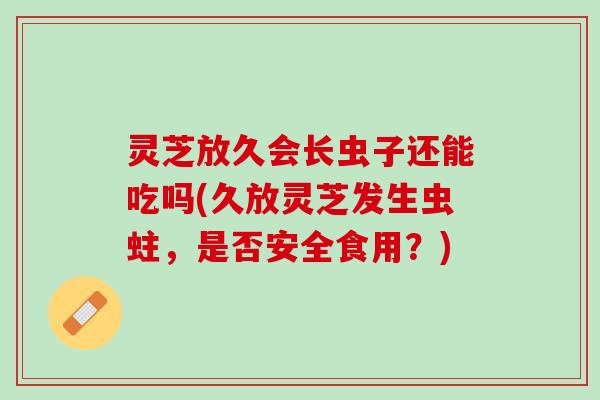 灵芝放久会长虫子还能吃吗(久放灵芝发生虫蛀，是否安全食用？)