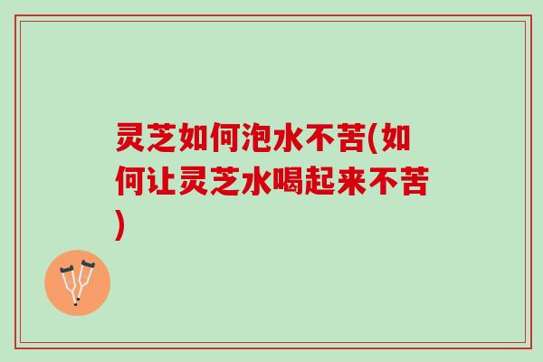 灵芝如何泡水不苦(如何让灵芝水喝起来不苦)