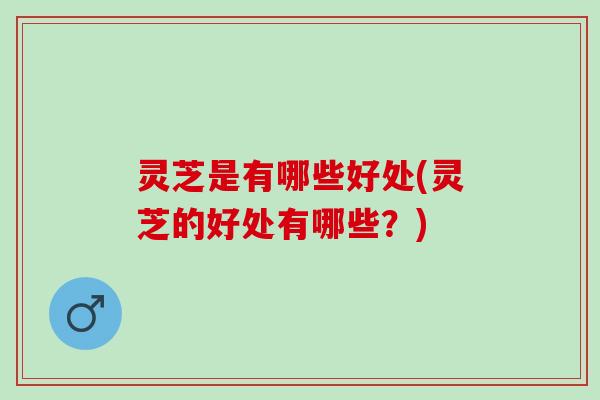 灵芝是有哪些好处(灵芝的好处有哪些？)