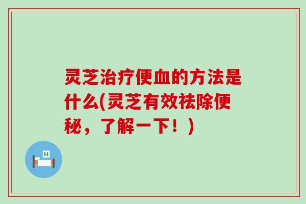 灵芝治疗便血的方法是什么(灵芝有效祛除便秘，了解一下！)