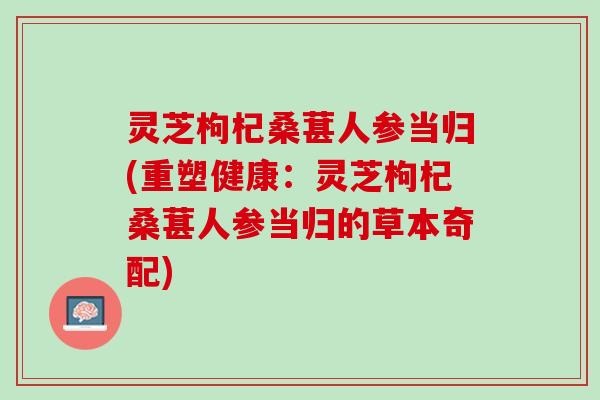 灵芝枸杞桑葚人参当归(重塑健康：灵芝枸杞桑葚人参当归的草本奇配)