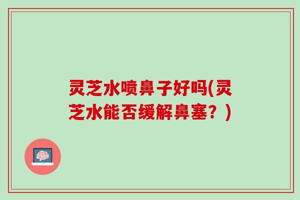 灵芝水喷鼻子好吗(灵芝水能否缓解鼻塞？)