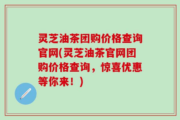 灵芝油茶团购价格查询官网(灵芝油茶官网团购价格查询，惊喜优惠等你来！)