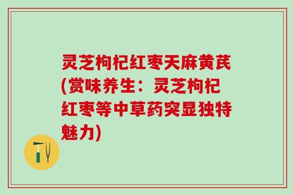 灵芝枸杞红枣天麻黄芪(赏味养生：灵芝枸杞红枣等中草药突显独特魅力)