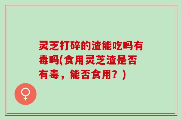 灵芝打碎的渣能吃吗有毒吗(食用灵芝渣是否有毒，能否食用？)