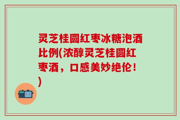 灵芝桂圆红枣冰糖泡酒比例(浓醇灵芝桂圆红枣酒，口感美妙绝伦！)